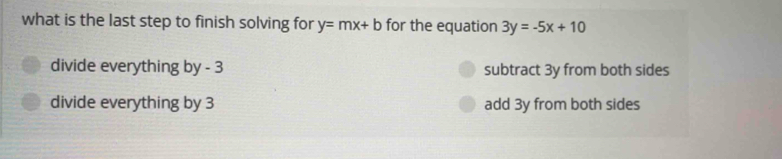 what is the last step to finish solving for y=mx+b for the equation 3y=-5x+10
divide everything by - 3 subtract 3y from both sides
divide everything by 3 add 3y from both sides