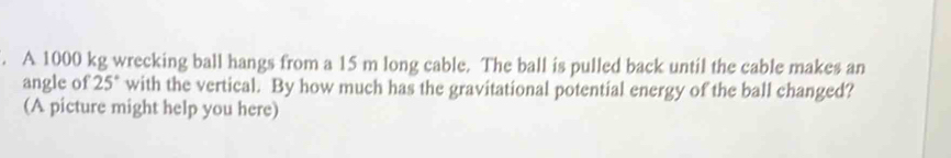 A 1000 kg wrecking ball hangs from a 15 m long cable. The ball is pulled back until the cable makes an 
angle of 25° with the vertical. By how much has the gravitational potential energy of the ball changed? 
(A picture might help you here)