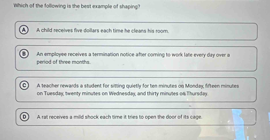 Which of the following is the best example of shaping?
A A child receives five dollars each time he cleans his room.
B An employee receives a termination notice after coming to work late every day over a
period of three months.
c A teacher rewards a student for sitting quietly for ten minutes on Monday, fifteen minutes
on Tuesday, twenty minutes on Wednesday, and thirty minutes on Thursday.
D A rat receives a mild shock each time it tries to open the door of its cage.