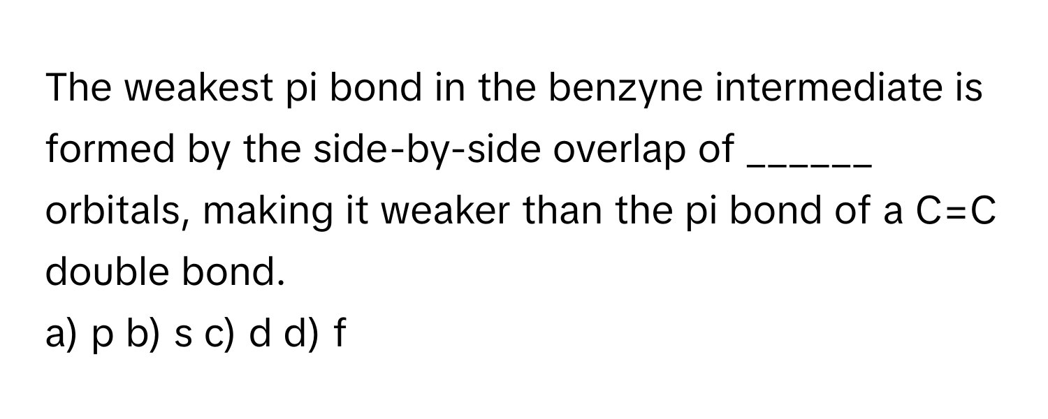 The weakest pi bond in the benzyne intermediate is formed by the side-by-side overlap of ______ orbitals, making it weaker than the pi bond of a C=C double bond.

a) p b) s c) d d) f