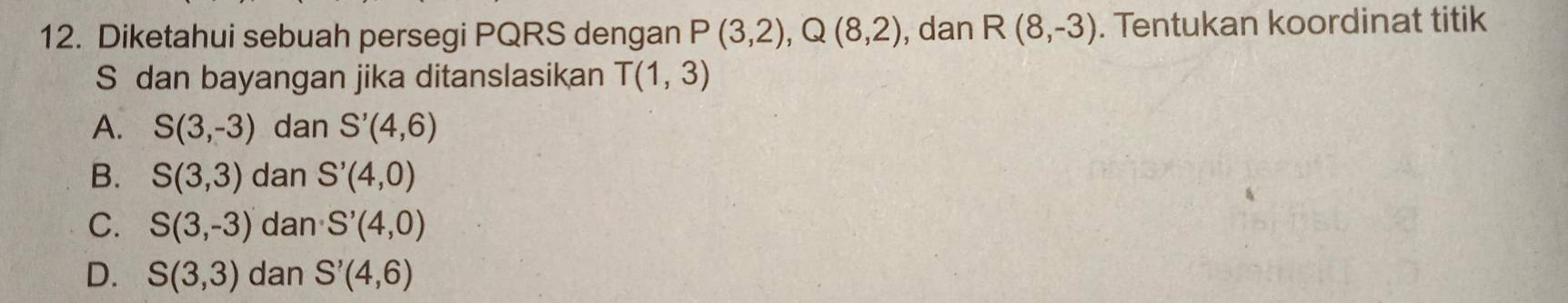 Diketahui sebuah persegi PQRS dengan P(3,2), Q(8,2) , dan R(8,-3). Tentukan koordinat titik
S dan bayangan jika ditanslasikan T(1,3)
A. S(3,-3) dan S'(4,6)
B. S(3,3) dan S'(4,0)
C. S(3,-3) dan S'(4,0)
D. S(3,3) dan S'(4,6)