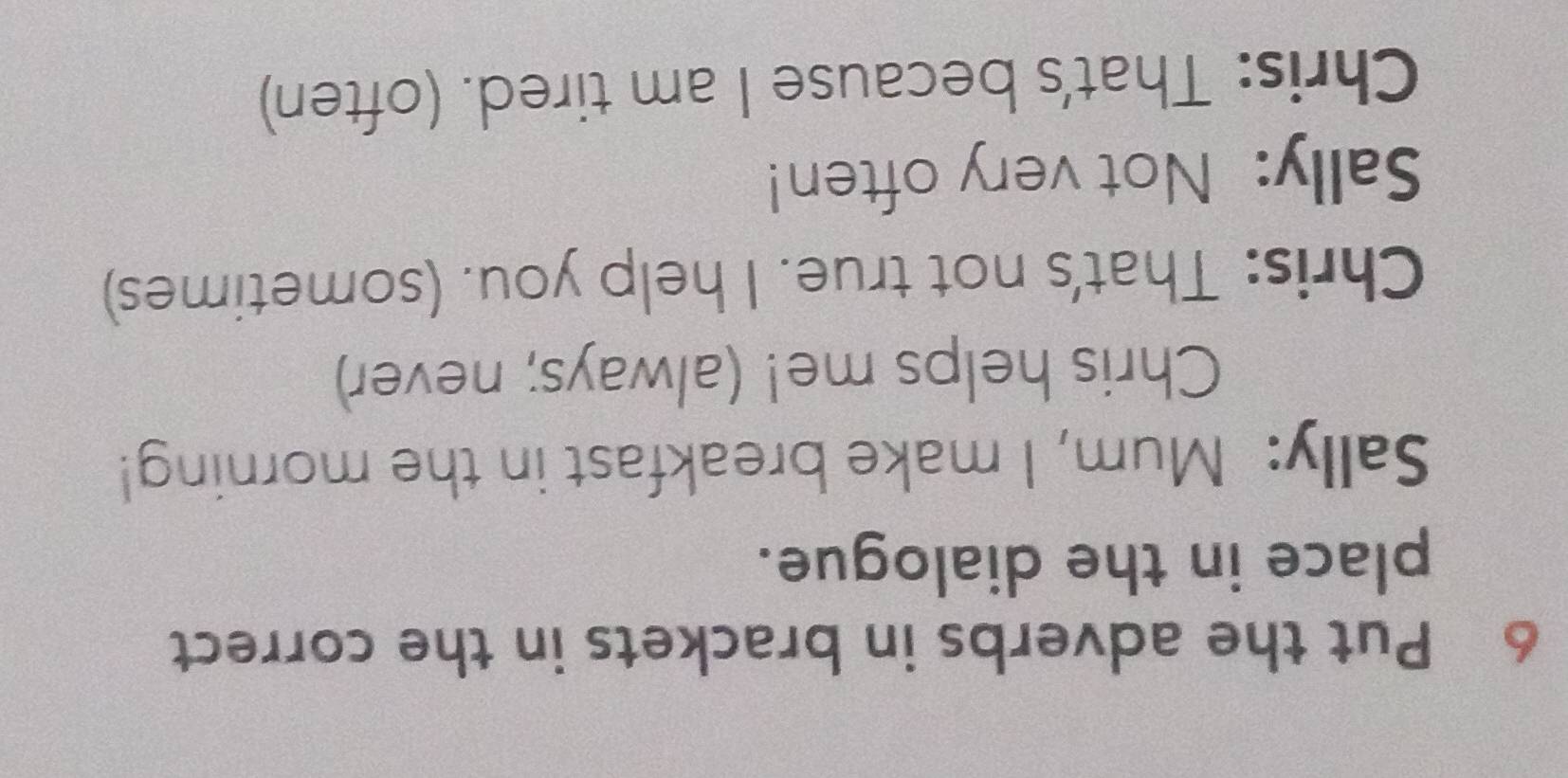 Put the adverbs in brackets in the correct 
place in the dialogue. 
Sally: Mum, I make breakfast in the morning! 
Chris helps me! (always; never) 
Chris: That's not true. I help you. (sometimes) 
Sally: Not very often! 
Chris: That's because I am tired. (often)