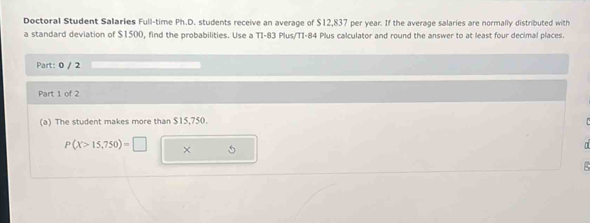 Doctoral Student Salaries Full-time Ph.D. students receive an average of $12,837 per year. If the average salaries are normally distributed with 
a standard deviation of $1500, find the probabilities. Use a TI-83 Plus/TI-84 Plus calculator and round the answer to at least four decimal places. 
Part: 0 / 2 
Part 1 of 2 
(a) The student makes more than $15,750.
P(X>15,750)=□ × 
。