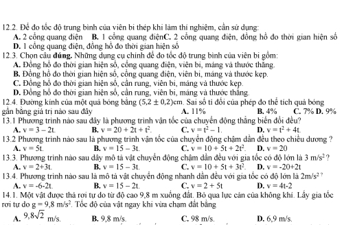 Để đo tốc độ trung bình của viên bi thép khi làm thí nghiệm, cần sử dụng:
A. 2 cổng quang điện B. 1 cổng quang điệnC. 2 cổng quang điện, đồng hồ đo thời gian hiện số
D. 1 cổng quang điện, đồng hổ đo thời gian hiện số
12.3. Chọn câu đúng. Những dụng cụ chính để đo tốc độ trung bình của viên bị gồm:
A. Đồng hồ đo thời gian hiện số, cổng quang điện, viên bi, máng và thước thắng.
B. Đồng hồ đo thời gian hiện số, cổng quang điện, viên bi, máng và thước kẹp.
C. Đồng hồ đo thời gian hiện sổ, cần rung, viên bi, máng và thước kẹp
D. Đồng hồ đo thời gian hiện số, cần rung, viên bi, máng và thước thắng.
12.4. Đường kính của một quả bóng bằng (5,2± 0,2)cm. Sai số ti đối của phép đo thể tích quả bóng
gần băng giá trị nào sau đây A. 11% B. 4% C. 7% D. 9%
13.1 Phương trình nào sau đây là phương trình vận tốc của chuyển động thẳng biển đổi đều?
A. v=3-2t. B. v=20+2t+t^2. C. v=t^2-1. D. v=t^2+4t.
13.2 Phương trình nào sau là phương trình vận tốc của chuyển động chậm dẫn đều theo chiều dương ?
A. v=5t. B. v=15-3t. C. v=10+5t+2t^2. D. v=20
13.3. Phương trình nào sau dây mô tả vật chuyển động chậm dần đều với gia tốc có độ lớn là 3m/s^2 ?
A. v=2+3t. B. v=15-3t. C. v=10+5t+3t^2. D. v=-20+2t
13.4. Phương trình nào sau là mô tả vật chuyển động nhanh dẫn đều với gia tốc có độ lớn là 2m/s^2 ?
A. v=-6-2t. B. v=15-2t. C. v=2+5t D. v=4t-2
14.1. Một vật được thả rơi tự do từ độ cao 9,8 m xuồng đất. Bỏ qua lực cản của không khi. Lấy gia tốc
rơi tự do g=9,8m/s^2 Tốc độ của vật ngay khi vừa chạm đất bằng
A. 9,8sqrt(2)m/s. B. 9,8 m/s C. 98 m/s. D. 6,9 m/s.