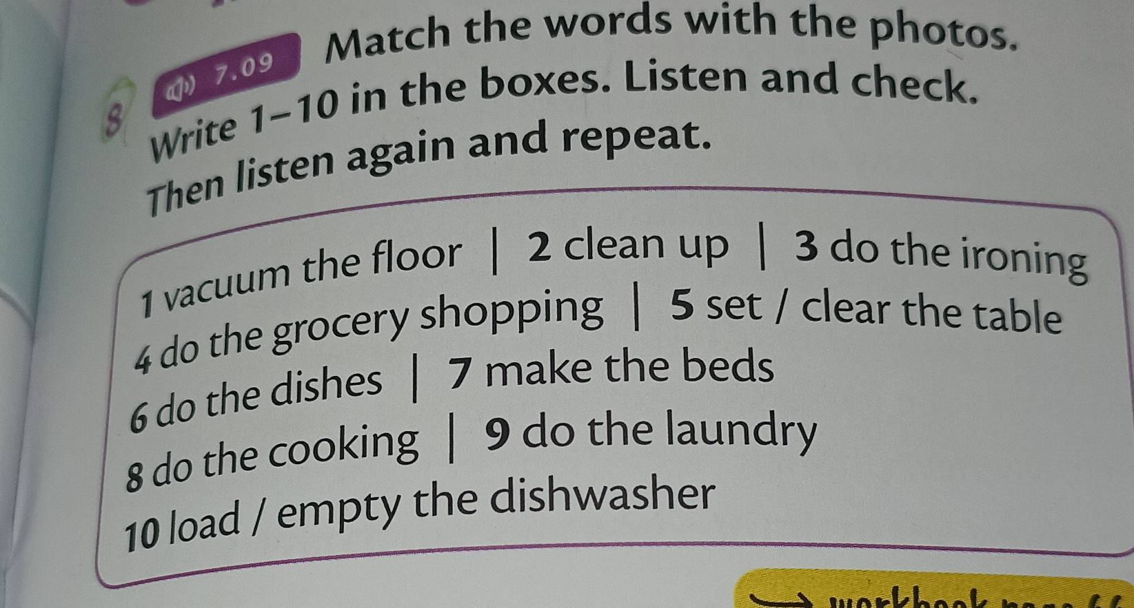 Match the words with the photos. 
( 7.09 
8 Write 1-10 in the boxes. Listen and check. 
Then listen again and repeat. 
1 vacuum the floor | 2 clean up | 3 do the ironing 
4 do the grocery shopping | 5 set / clear the table 
6 do the dishes | 7 make the beds 
8 do the cooking | 9 do the laundry 
10 load / empty the dishwasher