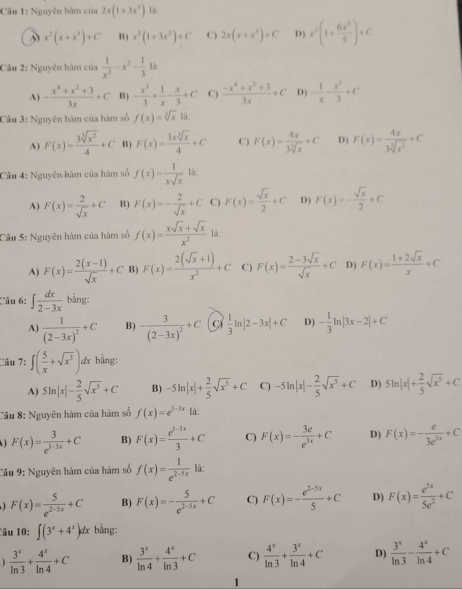 Nguyên hàm cos 2x2x(1+3x^3) là:
x^2(x+x^3)+C B) x^2(1+3x^2)+C C) 2x(x+x^3)+C D) x^2(1+ 6x^3/5 )+C
Câu 2: Nguyên hàm của  1/x^2 -x^2- 1/3  là:
A) - (x^4+x^2+3)/3x +C B) - x^3/3 + 1/x - x/3 +C C)  (-x^4+x^2+3)/3x +C D) - 1/x - x^3/3 +C
Câu 3: Nguyên hàm của hàm số f(x)=sqrt[3](x) là:
A) F(x)= 3sqrt[3](x^2)/4 +C B) F(x)= 3xsqrt[3](x)/4 +C C) F(x)= 4x/3sqrt[3](x) +C D) F(x)= 4x/3sqrt[3](x^2) +C
Câu 4: Nguyên hàm của hàm số f(x)= 1/xsqrt(x)  là:
A) F(x)= 2/sqrt(x) +C B) F(x)=- 2/sqrt(x) +C C) F(x)= sqrt(x)/2 +C D) F(x)=- sqrt(x)/2 +C
Câu 5: Nguyên hàm của hàm số f(x)= (xsqrt(x)+sqrt(x))/x^2  là:
A) F(x)= (2(x-1))/sqrt(x) +C B) F(x)= (2(sqrt(x)+1))/x^2 +C C) F(x)= (2-3sqrt(x))/sqrt(x) +C D) F(x)= (1+2sqrt(x))/x +C
Câu 6: ∈t  dx/2-3x  bằng:
A) frac 1(2-3x)^2+C B) -frac 3(2-3x)^2+C  1/3 ln |2-3x|+C D) - 1/3 ln |3x-2|+C
Câu 7: ∈t ( 5/x +sqrt(x^3))dx bằng:
A) 5ln |x|- 2/5 sqrt(x^5)+C B) -5ln |x|+ 2/5 sqrt(x^5)+C C) -5ln |x|- 2/5 sqrt(x^5)+C D) 5ln |x|+ 2/5 sqrt(x^5)+C
Câu 8: Nguyên hàm của hàm số f(x)=e^(1-3x) là:
F(x)= 3/e^(1-3x) +C B) F(x)= (e^(1-3x))/3 +C C) F(x)=- 3e/e^(3x) +C D) F(x)=- e/3e^(3x) +C
Câu 9: Nguyên hàm của hàm số f(x)= 1/e^(2-5x)  là:
) F(x)= 5/e^(2-5x) +C B) F(x)=- 5/e^(2-5x) +C C) F(x)=- (e^(2-5x))/5 +C D) F(x)= e^(5x)/5e^2 +C
Câu 10:∈t (3^x+4^x)dx bằng:
 3^x/ln 3 + 4^x/ln 4 +C B)  3^x/ln 4 + 4^x/ln 3 +C C)  4^x/ln 3 + 3^x/ln 4 +C D)  3^x/ln 3 - 4^x/ln 4 +C
1