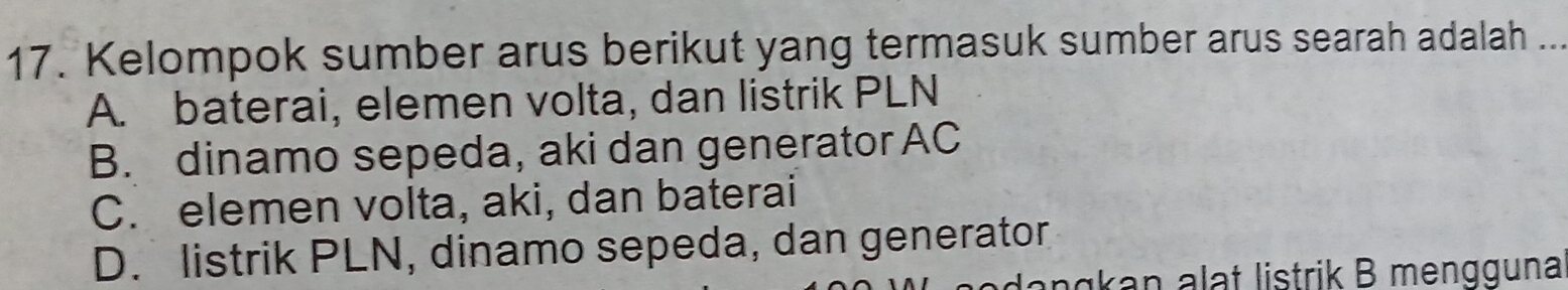 Kelompok sumber arus berikut yang termasuk sumber arus searah adalah ..
A. baterai, elemen volta, dan listrik PLN
B. dinamo sepeda, aki dan generator AC
C. elemen volta, aki, dan baterai
D. listrik PLN, dinamo sepeda, dan generator
dengkan alat listrik B mengguna