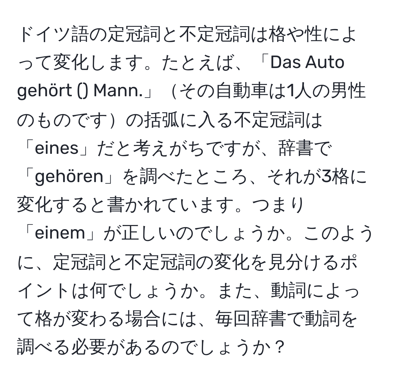 ドイツ語の定冠詞と不定冠詞は格や性によって変化します。たとえば、「Das Auto gehört () Mann.」その自動車は1人の男性のものですの括弧に入る不定冠詞は「eines」だと考えがちですが、辞書で「gehören」を調べたところ、それが3格に変化すると書かれています。つまり「einem」が正しいのでしょうか。このように、定冠詞と不定冠詞の変化を見分けるポイントは何でしょうか。また、動詞によって格が変わる場合には、毎回辞書で動詞を調べる必要があるのでしょうか？