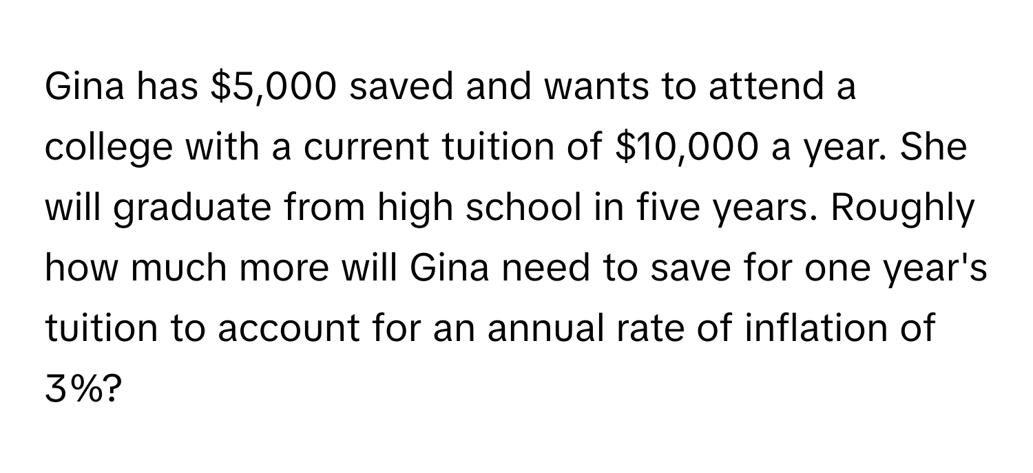 Gina has $5,000 saved and wants to attend a college with a current tuition of $10,000 a year. She will graduate from high school in five years. Roughly how much more will Gina need to save for one year's tuition to account for an annual rate of inflation of 3%?