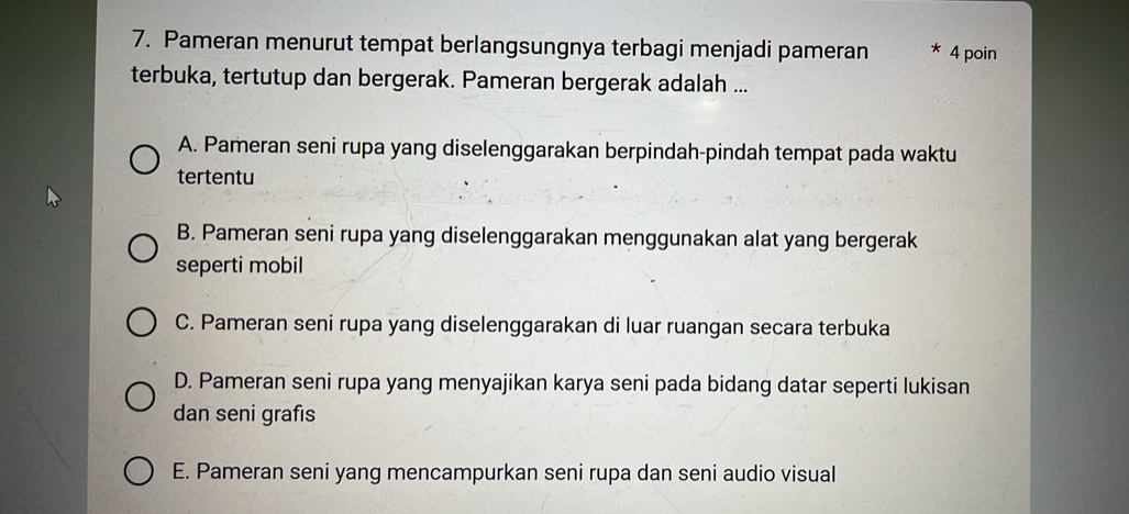 Pameran menurut tempat berlangsungnya terbagi menjadi pameran * 4 poin
terbuka, tertutup dan bergerak. Pameran bergerak adalah ...
A. Pameran seni rupa yang diselenggarakan berpindah-pindah tempat pada waktu
tertentu
B. Pameran seni rupa yang diselenggarakan menggunakan alat yang bergerak
seperti mobil
C. Pameran seni rupa yang diselenggarakan di luar ruangan secara terbuka
D. Pameran seni rupa yang menyajikan karya seni pada bidang datar seperti lukisan
dan seni grafıs
E. Pameran seni yang mencampurkan seni rupa dan seni audio visual