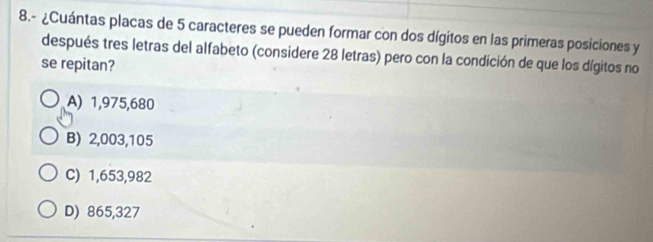 8.- ¿Cuántas placas de 5 caracteres se pueden formar con dos dígitos en las primeras posiciones y
después tres letras del alfabeto (considere 28 letras) pero con la condición de que los dígitos no
se repitan?
A) 1,975,680
B) 2,003,105
C) 1,653,982
D) 865,327