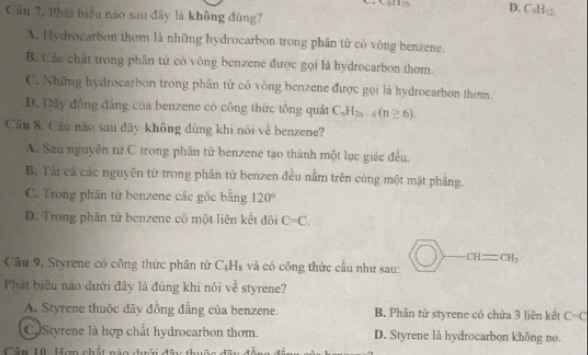 D. C_4H_12
Cầu 7, Phát biểu nào sau dây là không đùng?
A. Hydrocarbon thơm là những hydrocarbon trong phân tử có vòng benzene.
B. Các chất trong phân tử có vòng benzene được gọi là hydrocarbon thơm.
C. Những hydrocarbon trong phần từ có vòng benzene được gọi là hydrocarbon them.
D. Dây động đẳng của benzene có công thức tông quất C_nH_2n-6(n≥ 6). 
Cầu 8. Cầu nào sau đây không đùng khi nói về benzene?
A. Sâu nguyên tử C trong phần tử benzene tạo thành một lục giác đều,
B. Tảt cá các nguyên tử trong phân tử benzen đều nằm trên cùng một mặt phầng.
C. Trong phần tử benzene các gốc bằng 120°
D. Trong phân tử benzene có một liên kết đôi C=C.
CH=CH_2
Câu 9, Styrene có công thức phân tử C_8H_8 và có công thức cầu như sau:
Phát biểu nào dưới đây là đúng khi nói về styrene?
A. Styrene thuộc dãy đồng đẳng của benzene. B. Phân tử styrene có chứa 3 liên kết C-C
C Styrene là hợp chất hydrocarbon thơm. D. Styrene là hydrocarbon không no.
Câu H0 Hợn chất nào