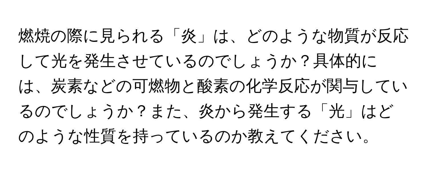 燃焼の際に見られる「炎」は、どのような物質が反応して光を発生させているのでしょうか？具体的には、炭素などの可燃物と酸素の化学反応が関与しているのでしょうか？また、炎から発生する「光」はどのような性質を持っているのか教えてください。