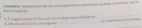 Completa i seguenti periodi con una proposizione consecutiva; quando è possibile, usa la 
forma implicita. 
1. Il suggerimento di Riccardo si è rivelato tanto intelligente 
_ 
2. Alberto non è certo così ingenuo _3. Lesplosione fu così forte