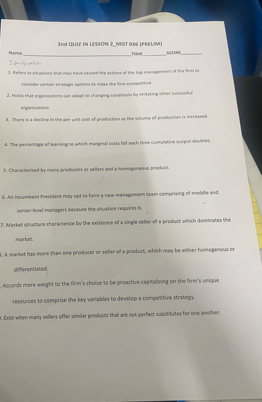 2nd QUIZ IN LESSON 2_MGT 036 (PRELIM) 
Name _TIME_ SCORE_ 
I dentipication 
1. Refers to situations that may have caused the actions of the top management of the firm to 
consider certain strategic options to make the firm competitive 
2. Holds that organizations can adapt to changing conditions by imitating other successful 
organizations. 
3. There is a decline in the per unit cost of production as the volume of production is increased. 
4. The percentage of learning to which marginal costs fall each time cumulative output doubles. 
5. Characterized by many producers or sellers and a homogeneous product. 
6. An incumbent President may opt to form a new management team comprising of meddle and 
senior-level managers because the situation requires it. 
7. Market structure characterize by the existence of a single seller of a product which dominates the 
market. 
3. A market has more than one producer or seller of a product, which may be either homogenous or 
differentiated. 
. Accords more weight to the firm’s choice to be proactive capitalizing on the firm’s unique 
resources to comprise the key variables to develop a competitive strategy. 
. Exist when many sellers offer similar products that are not perfect substitutes for one another.