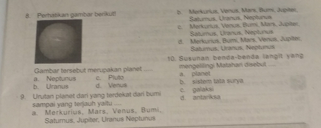 Perhatikan gambar berikut! b. Merkurius, Venus, Mars, Bumí, Jupitter,
Saturus, Uranus, Neptunus
c.Merkurius, Venus, Bumi, Mars, Jupiter,
Satúrnus, Uranus, Neptunus
d. Merkurius, Búmi, Mars, Venus, Jupilter,
Satumus, Uranus, Nepítunus
10. Susunan benda-benda langit yang
Gambar tersebut merupakan planet ..... mengeliingi Matahari disebut ....
a. Neptunus c. Pluto a. planet
b. sistem tata surya
b. Uranus d. Venus
9. Urutan planet dari yang terdekat dari bumi c. galaksi
d. antaríksa
sampai yang terjauh yaitu ....
a. Merkurius, Mars, Venus, Bumi,
Saturnus, Jupiter, Uranus Neptunus