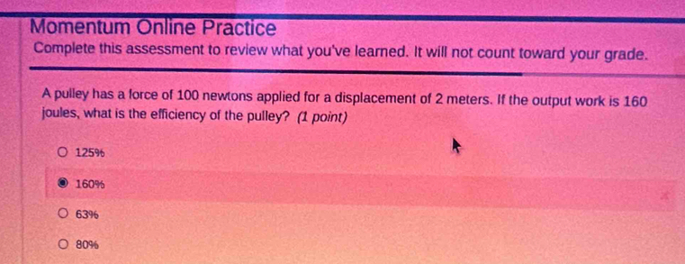 Momentum Online Präctice
Complete this assessment to review what you've learned. It will not count toward your grade.
A pulley has a force of 100 newtons applied for a displacement of 2 meters. If the output work is 160
joules, what is the efficiency of the pulley? (1 point)
125%
160%
63%
80%