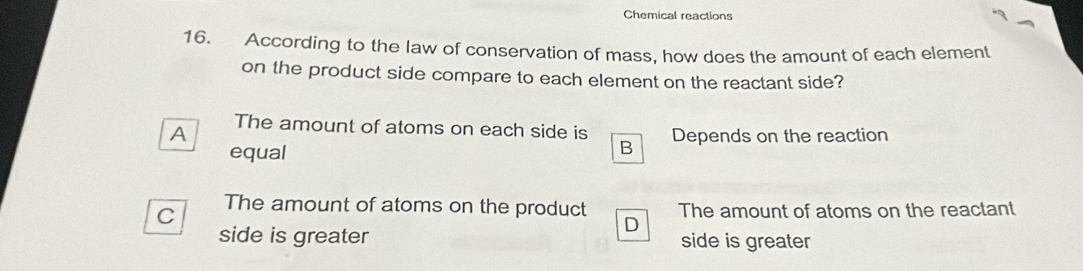 Chemical reactions
16. According to the law of conservation of mass, how does the amount of each element
on the product side compare to each element on the reactant side?
A The amount of atoms on each side is Depends on the reaction
equal
B
The amount of atoms on the product
C The amount of atoms on the reactant
D
side is greater side is greater