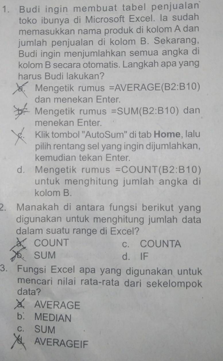 Budi ingin membuat tabel penjualan
toko ibunya di Microsoft Excel. la sudah
memasukkan nama produk di kolom A dan
jumlah penjualan di kolom B. Sekarang,
Budi ingin menjumlahkan semua angka di
kolom B secara otomatis. Langkah apa yang
harus Budi lakukan?
a. Mengetik rumus =A VERAGE(B2:B10)
dan menekan Enter.
Mengetik rumus =SUM(B2:B10) dan
menekan Enter.
a Klik tombol ''AutoSum'' di tab Home, lalu
pilih rentang sel yang ingin dijumlahkan,
kemudian tekan Enter.
d. Mengetik rumu S =COUNT(B2:B10)
untuk menghitung jumlah angka di
kolom B.
2. Manakah di antara fungsi berikut yang
digunakan untuk menghitung jumlah data
dalam suatu range di Excel?
COUNT c. COUNTA
b SUM d. IF
3. Fungsi Excel apa yang digunakan untuk
mencari nilai rata-rata dari sekelompok
data?
AVERAGE
b. MEDIAN
c. SUM
AVERAGEIF