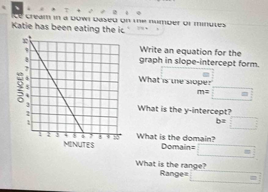 、 
ce cream in a bowi based on the number of minutes
Katie has been eating the ic 
Write an equation for the 
graph in slope-intercept form. 
What is the slope?
m=□
What is the y-intercept?
b=□
What is the domain? 
Domain : □ 3
What is the range?
Range= □