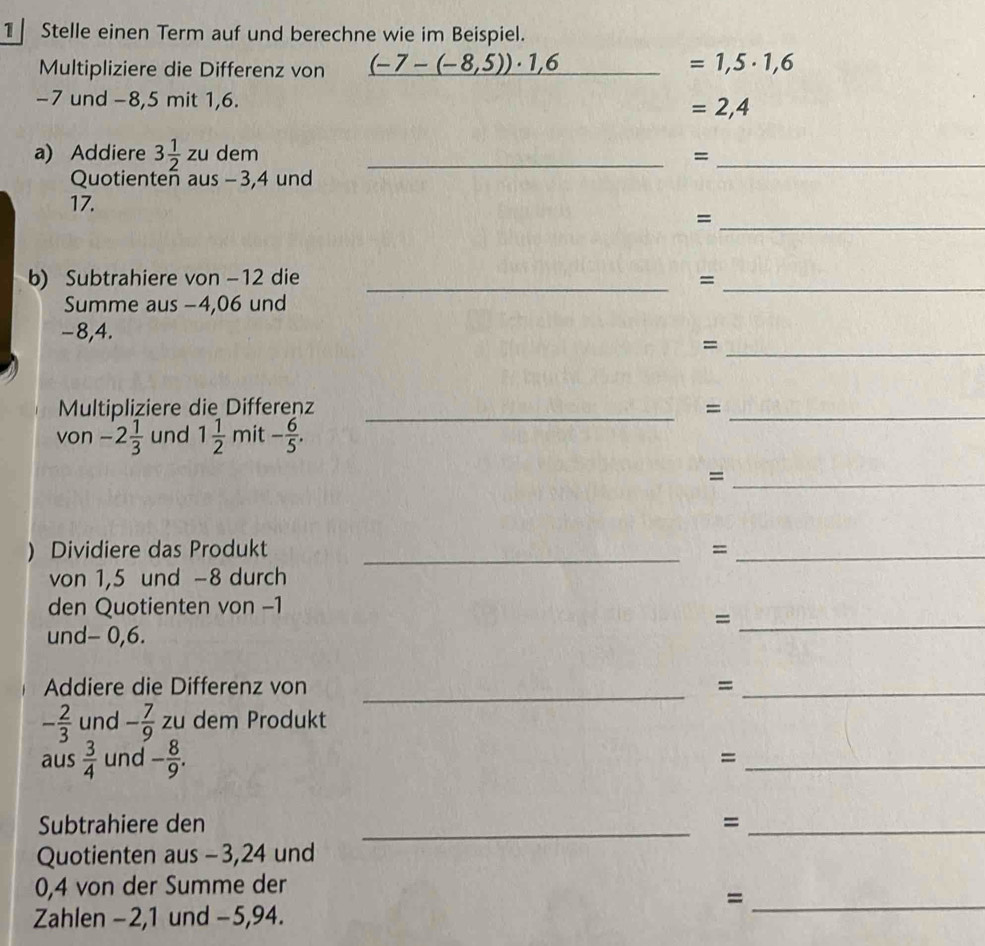 Stelle einen Term auf und berechne wie im Beispiel. 
Multipliziere die Differenz von (-7-(-8,5))· 1,6 _  =1,5· 1,6
-7 und -8, 5 mit 1, 6.
=2,4
a) Addiere 3 1/2 zu dem _=_ 
Quotienten aus - 3, 4 und
17. 
_= 
b) Subtrahiere von -12 die _=_ 
Summe aus −4,06 und
-8,4. 
_= 
Multipliziere die Differenz_ 
_= 
von -2 1/3  und 1 1/2  mit - 6/5 . 
_= 
) Dividiere das Produkt _=_ 
von 1,5 und −8 durch 
den Quotienten von -1
_= 
und - 0,6. 
Addiere die Differenz von _=_
- 2/3  und - 7/9  zu dem Produkt 
aus  3/4  und - 8/9 . 
_= 
Subtrahiere den _=_ 
Quotienten aus - 3, 24 und
0,4 von der Summe der 
_= 
Zahlen − 2, 1 und − 5,94.