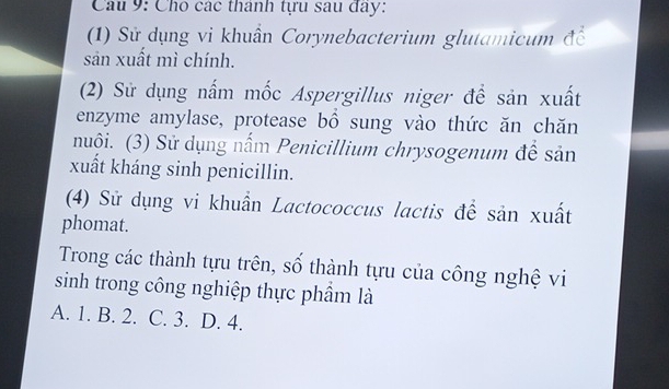 Cho các thành tựu sau đay:
(1) Sử dụng vi khuẩn Corynebacterium glutamicum đề
sản xuất mì chính.
(2) Sử dụng nấm mốc Aspergillus niger để sản xuất
enzyme amylase, protease bồ sung vào thức ăn chăn
nuôi. (3) Sử dụng nấm Penicillium chrysogenum để sản
xuất kháng sinh penicillin.
(4) Sử dụng vi khuẩn Lactococcus lactis để sản xuất
phomat.
Trong các thành tựu trên, số thành tựu của công nghệ vi
sinh trong công nghiệp thực phầm là
A. 1. B. 2. C. 3. D. 4.