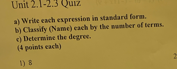 Unit 2.1-2.3 Quiz 
a) Write each expression in standard form. 
b) Classify (Name) each by the number of terms. 
c) Determine the degree. 
(4 points each) 
2 
1) 8