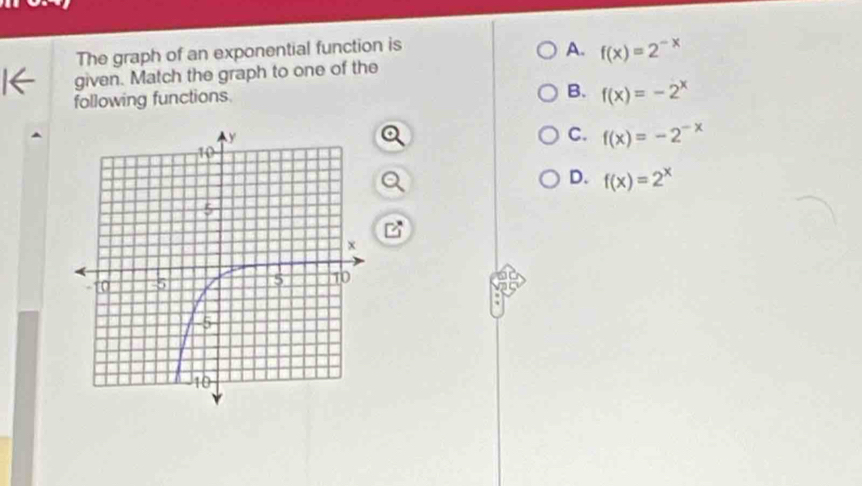 The graph of an exponential function is
A. f(x)=2^(-x)
given. Match the graph to one of the
following functions.
B. f(x)=-2^x
C. f(x)=-2^(-x)
D. f(x)=2^x