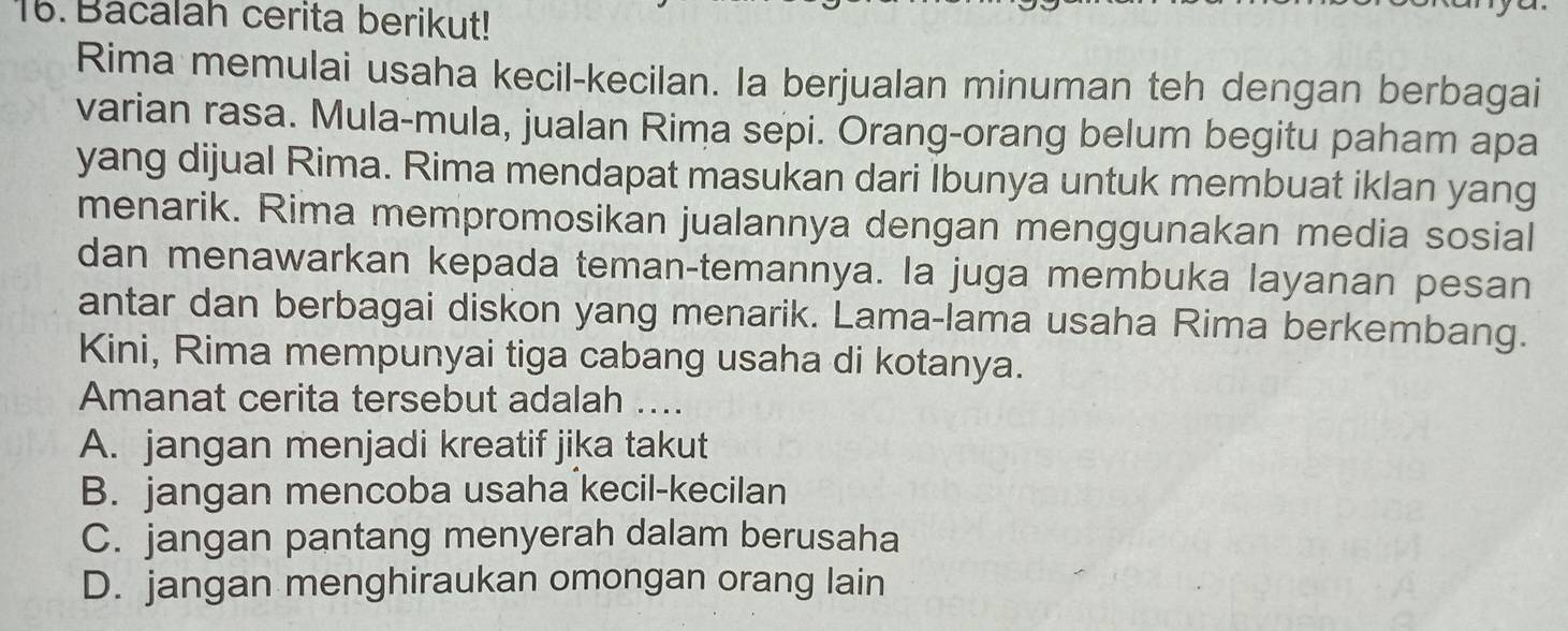 Bacalah cerita berikut!
Rima memulai usaha kecil-kecilan. Ia berjualan minuman teh dengan berbagai
varian rasa. Mula-mula, jualan Rima sepi. Orang-orang belum begitu paham apa
yang dijual Rima. Rima mendapat masukan dari Ibunya untuk membuat iklan yang
menarik. Rima mempromosikan jualannya dengan menggunakan media sosial
dan menawarkan kepada teman-temannya. la juga membuka layanan pesan
antar dan berbagai diskon yang menarik. Lama-lama usaha Rima berkembang.
Kini, Rima mempunyai tiga cabang usaha di kotanya.
Amanat cerita tersebut adalah ....
A. jangan menjadi kreatif jika takut
B. jangan mencoba usaha kecil-kecilan
C. jangan pantang menyerah dalam berusaha
D. jangan menghiraukan omongan orang lain