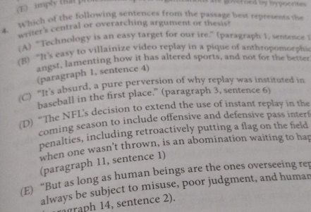 imply (Rat pi
he gierned by hypocrites .
4. Which of the following sentences from the passage best represents the
writer's central or overarching argument or thesis?
(A) “Technology is an easy target for our ire.” (paragraph 1, semence 1
(B) “It’s easy to villainize video replay in a pique of anthropomorphi
angst, lamenting how it has altered sports, and not for the better
(paragraph 1, sentence 4)
(C) “It’s absurd, a pure perversion of why replay was instituted in
baseball in the first place.” (paragraph 3, sentence 6)
(D) “The NFL's decision to extend the use of instant replay in the
coming season to include offensive and defensive pass interf
penalties, including retroactively putting a flag on the field
when one wasn’t thrown, is an abomination waiting to hap
(paragraph 11, sentence 1)
(E) “But as long as human beings are the ones overseeing rep
always be subject to misuse, poor judgment, and human
mgraph 14, sentence 2).