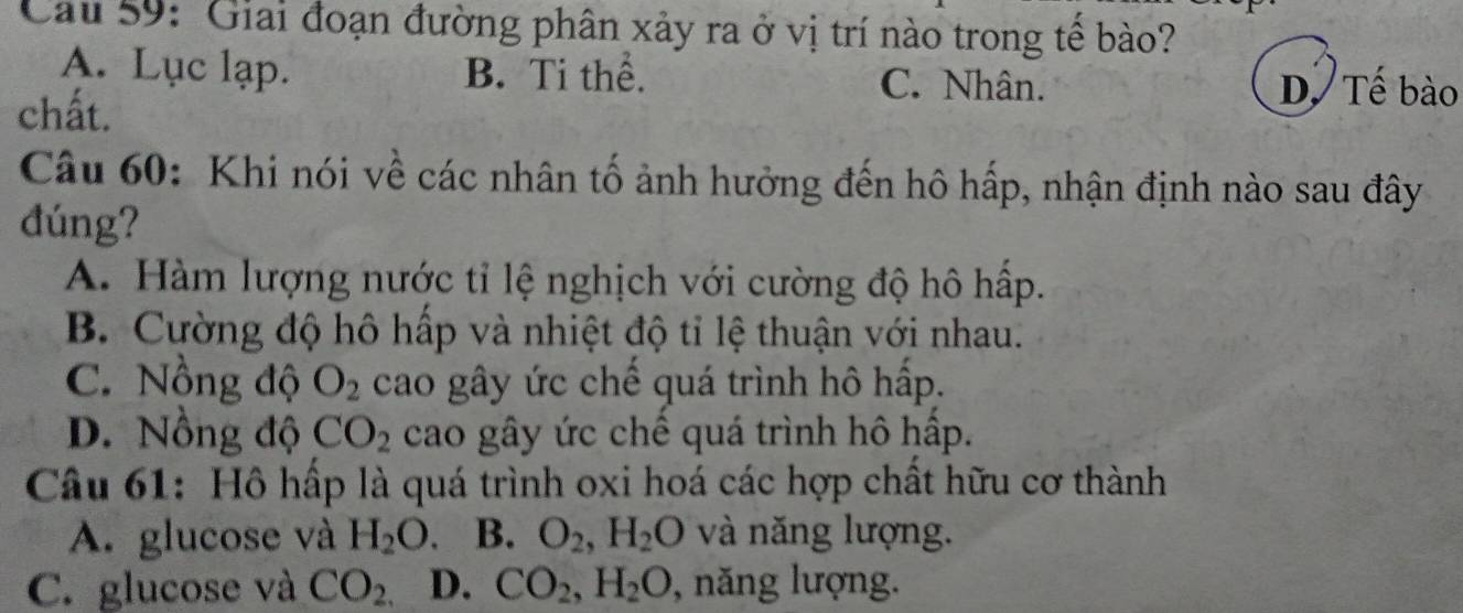 Cau 59: Giai đoạn đường phân xảy ra ở vị trí nào trong tế bào?
A. Lục lạp. B. Ti thể. C. Nhân. D. Tế bào
chất.
Câu 60: Khi nói về các nhân tố ảnh hưởng đến hô hấp, nhận định nào sau đây
đúng?
A. Hàm lượng nước tỉ lệ nghịch với cường độ hô hấp.
B. Cường độ hô hấp và nhiệt độ tỉ lệ thuận với nhau.
C. Nồng độ O_2 cao gây ức chế quá trình hô hấp.
D. Nồng độ CO_2 cao gây ức chế quá trình hô hấp.
Câu 61: Hồ hấp là quá trình oxi hoá các hợp chất hữu cơ thành
A. glucose và H_2O. B. O_2, H_2O và năng lượng.
C. glucose và CO_2, D. CO_2, H_2O , năng lượng.