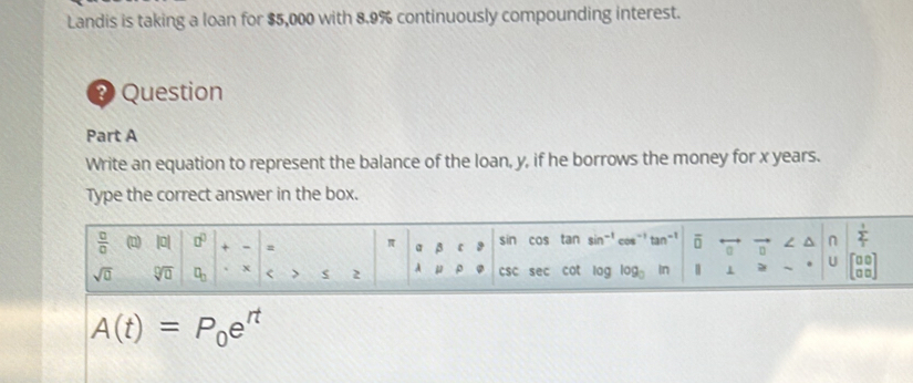 Landis is taking a loan for $5,000 with 8.9% continuously compounding interest. 
Question 
Part A 
Write an equation to represent the balance of the loan, y, if he borrows the money for x years. 
Type the correct answer in the box.
 □ /□   a |0| □^(□) + = π β sin cos tan sin^(-1)cos^(-1)tan^(-1) overline (□)^(n frac frac 1)2 1/1 
。 
U 
sqrt(0) sqrt[□](□ ) □ _□  x < > 2 A ρ CSC sec cot log log _□  In
A(t)=P_0e^(rt)