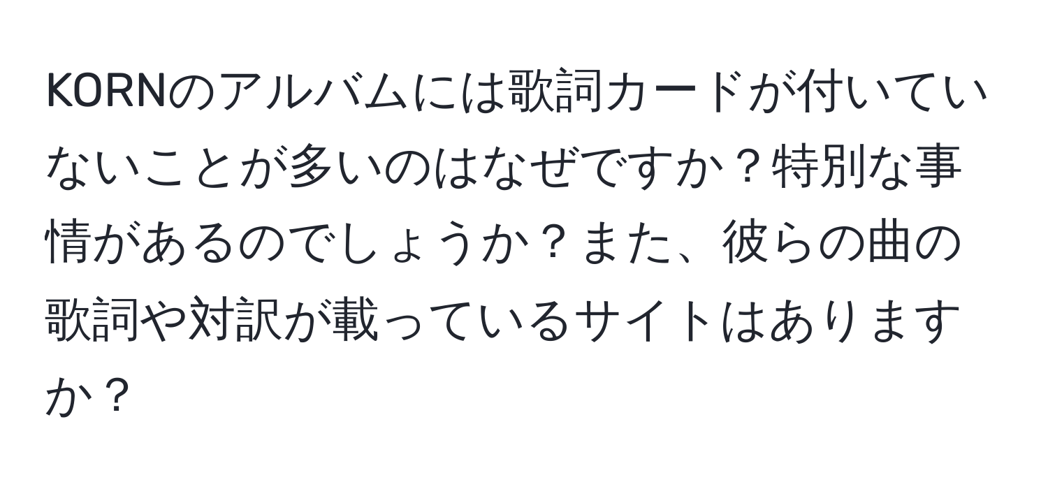 KORNのアルバムには歌詞カードが付いていないことが多いのはなぜですか？特別な事情があるのでしょうか？また、彼らの曲の歌詞や対訳が載っているサイトはありますか？