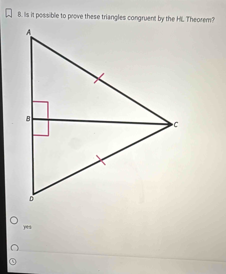 Is it possible to prove these triangles congruent by the HL Theorem?
yes