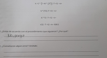 4+2· (1(1+8+(3^2))· 7+12+4=
6^*(72)-7+12+4=
6+72-7+12/ 4=
432-7+12/ 4=109.5
1 Estás de acuerdo con el procedimiento que siguieron? . Por qué? 
_ 
_ 
2. ¿Cometieron algún error? Anótalo. 
_ 
_