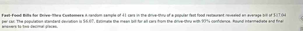 Fast-Food Bills for Drive-Thru Customers A random sample of 41 cars in the drive-thru of a popular fast food restaurant revealed an average bill of $17.04
per car. The population standard deviation is $6.07. Estimate the mean bill for all cars from the drive-thru with 93% confidence. Round intermediate and final 
answers to two decimal places.