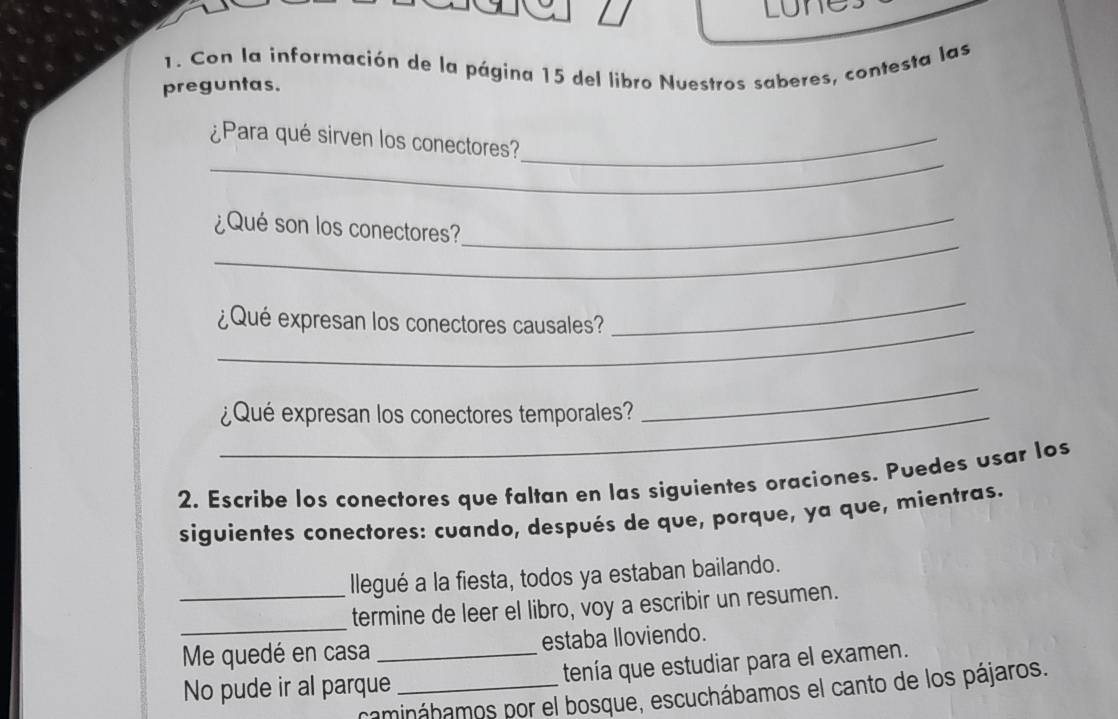 Lunes 
1. Con la información de la página 15 del libro Nuestros saberes, contesta las 
preguntas. 
_ 
¿Para qué sirven los conectores?_ 
_ 
_ 
¿Qué son los conectores? 
_ 
¿Qué expresan los conectores causales? 
_ 
_¿Qué expresan los conectores temporales? 
_ 
2. Escribe los conectores que faltan en las siguientes oraciones. Puedes usar los 
siguientes conectores: cuando, después de que, porque, ya que, mientras. 
llegué a la fiesta, todos ya estaban bailando. 
_termine de leer el libro, voy a escribir un resumen. 
_Me quedé en casa estaba lloviendo. 
No pude ir al parque_ _tenía que estudiar para el examen. 
camináhamos por el bosque, escuchábamos el canto de los pájaros.