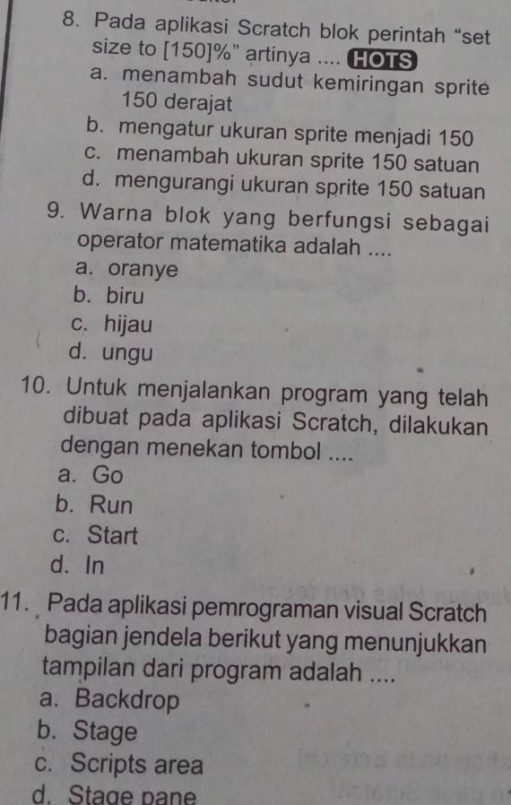 Pada aplikasi Scratch blok perintah “set
size to [150]%" artinya .... HOTS
a. menambah sudut kemiringan sprite
150 derajat
b. mengatur ukuran sprite menjadi 150
c. menambah ukuran sprite 150 satuan
d. mengurangi ukuran sprite 150 satuan
9. Warna blok yang berfungsi sebagai
operator matematika adalah ....
a. oranye
b. biru
c. hijau
d. ungu
10. Untuk menjalankan program yang telah
dibuat pada aplikasi Scratch, dilakukan
dengan menekan tombol ....
a. Go
b. Run
c. Start
d. In
11. Pada aplikasi pemrograman visual Scratch
bagian jendela berikut yang menunjukkan
tampilan dari program adalah ....
a. Backdrop
b. Stage
c. Scripts area
d. Stage pane