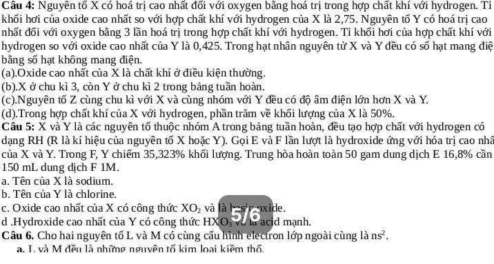 Cầu 4: Nguyên tố X có hoá trị cao nhất đối với oxygen bằng hoá trị trong hợp chất khí với hydrogen. Ti
khối hơi của oxide cao nhất so với hợp chất khí với hydrogen của X là 2,75. Nguyên tố Y có hoá trị cao
nhất đối với oxygen bằng 3 lần hoá trị trong hợp chất khí với hydrogen. Tỉ khối hơi của hợp chất khí với
hydrogen so với oxide cao nhất của Y là 0,425. Trong hạt nhân nguyên tử X và Y đều có số hạt mang điệ
bằng số hạt không mang điện.
(a).Oxide cao nhất của X là chất khí ở điều kiện thường.
(b).X ở chu kì 3, còn Y ở chu kì 2 trong bảng tuần hoàn.
(c).Nguyên tố Z cùng chu kì với X và cùng nhóm với Y đều có độ âm điện lớn hơn X và Y.
(d).Trong hợp chất khí của X với hydrogen, phần trăm về khối lượng của X là 50%.
Cầâu 5: X và Y là các nguyên tố thuộc nhóm A trong bảng tuần hoàn, đều tạo hợp chất với hydrogen có
dạng RH (R là kí hiệu của nguyên tố X hoặc Y). Gọi E và F lần lượt là hydroxide ứng với hóa trị cao nhấ
của X và Y. Trong F, Y chiếm 35,323% khối lượng. Trung hòa hoàn toàn 50 gam dung dịch E 16,8% cần
150 mL dung dịch F 1M.
a. Tên của X là sodium.
b. Tên của Y là chlorine.
c. Oxide cao nhất của X có công thức XO_2 và là basic oxide.
d .Hydroxide cao nhất của Y có công thức HXO_3 Và là acid mạnh.
Câu 6. Cho hai nguyên tố L và M có cùng cấu hình electron lớp ngoài cùng là ns^2.
a. T. và M đều là những nguyên tố kim loại kiềm thổ.