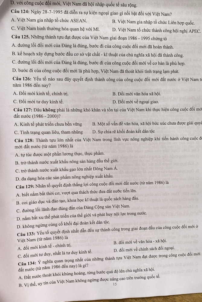 D. với công cuộc đổi mới, Việt Nam đã hội nhập quốc tế sâu rộng.
Câu 124: Ngày 28-7-1995 đã diễn ra sự kiện ngoại giao gì nổi bật đối với Việt Nam?
A. Việt Nam gia nhập tổ chức ASEAN. B. Việt Nam gia nhập tổ chức Liên hợp quốc.
C. Việt Nam bình thường hóa quan hệ với Mĩ. D. Việt Nam tổ chức thành công hội nghị APEC.
Câu 125. Những thành tựu đạt được của Việt Nam giai đoạn 1986 - 1995 chứng tỏ
A. đường lối đồi mới của Đảng là đúng, bước đi của công cuộc đổi mới đã hoàn thành.
B. kế hoạch xây dựng bước đầu cơ sở vật chất - kĩ thuật của chủ nghĩa xã hội đã thành công.
C. đường lối đồi mới của Đảng là đúng, bước đi của công cuộc đổi mới về cơ bản là phù hợp.
D. bước đi của công cuộc đồi mới là phù hợp, Việt Nam đã thoát khỏi tình trạng lạm phát.
Câu 126: Yếu tố nào sau đây quyết định thành công của công cuộc đổi mới đất nước ở Việt Nam tư
năm 1986 đến nay?
A. Đổi mới kinh tế, chính trị. B. Đồi mới văn hóa xã hội.
C. Đổi mới tư duy kinh tế. D. Đổi mới về ngoại giao.
Câu 127: Đâu không phải là những khó khăn và tồn tại của Việt Nam khi thực hiện công cuộc đổi mớ
đất nước (1986 - 2000)?
A. Kinh tế phát triển chưa bền vững B. Một số vấn đề văn hóa, xã hội bức xúc chưa được giải quyê
C. Tình trạng quan liêu, tham nhũng D. Sự chia rẽ khối đoàn kết dân tộc
Câu 128: Thành tựu lớn nhất của Việt Nam trong lĩnh vực nông nghiệp khi tiến hành công cuộc đã
mới đất nước (từ năm 1986) là
A. tự túc được một phần lương thực, thực phẩm.
B. trở thành nước xuất khẩu nông sản hàng đầu thế giới.
C. trở thành nước xuất khẩu gạo lớn nhất Đông Nam Á.
D. đa dạng hóa các sản phẩm nông nghiệp xuất khẩu.
Câu 129: Nhân tố quyết định thắng lợi công cuộc đổi mới đất nước (từ năm 1986) là
A. biết nắm bắt thời cơ, vượt qua thách thức đưa đất nước tiến lên.
B. coi giáo dục và đào tạo, khoa học kĩ thuật là quốc sách hàng đầu.
C. đường lối lãnh đạo đúng đắn của Đảng Cộng sản Việt Nam.
D. nắm bắt xu thế phát triển của thế giới và phát huy nội lực trong nước.
D. không ngừng củng cố khối đại đoàn kết dân tộc.
Câu 133: Yếu tố quyết định nhất dẫn đến sự thành công trong giai đoạn đầu của công cuộc đổi mới ở
Việt Nam (từ năm 1986) là
A. đổi mới kinh tế - chính trị. B. đồi mới về văn hóa - xã hội.
C. đổi mới tư duy, nhất là tư duy kinh tế. D. đổi mới về chính sách đối ngoại.
Câu 134: Ý nghĩa quan trọng nhất của những thành tựu Việt Nam đạt được trong công cuộc đồi mới
đất nước (từ năm 1986 đến nay) là gì?
A. Đất nước thoát khỏi khủng hoảng, từng bước quá độ lên chủ nghĩa xã hội.
B. Vị thế, uy tín của Việt Nam không ngừng được nâng cao trên trường quốc tế.
15