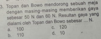 Topan dan Bowo mendorong sebuah meja
dengan masing-masing memberikan gaya
sebesar 50 N dan 60 N. Resultan gaya yang
dialami oleh Topan dan Bowo sebesar ... N.
a. 100 c. 120
b. 110 d. 10