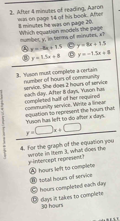 After 4 minutes of reading, Aaron
was on page 14 of his book. After
8 minutes he was on page 20.
Which equation models the page
number, y, in terms of minutes, x?
A y=-8x+1.5 y=8x+1.5
y=1.5x+8 D y=-1.5x+8
3. Yuson must complete a certain
number of hours of community
service. She does 2 hours of service
each day. After 8 days, Yuson has
completed half of her required
community service. Write a linear
equation to represent the hours that
5 y=□ x+□
Yuson has left to do after x days.
9 4. For the graph of the equation you
wrote in Item 3, what does the
y-intercept represent?
A hours left to complete
B total hours of service
hours completed each day
D days it takes to complete
30 hours
r E S.T.