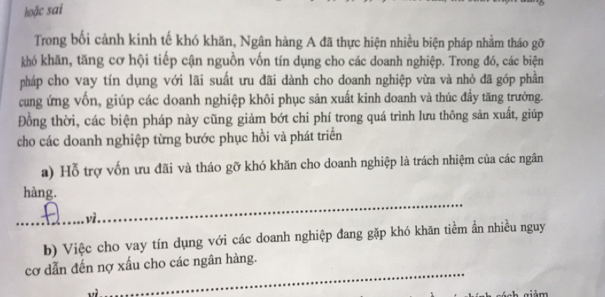 hoặc sai 
Trong bối cảnh kinh tế khó khăn, Ngân hàng A đã thực hiện nhiều biện pháp nhằm tháo gỡ 
khó khăn, tăng cơ hội tiếp cận nguồn vốn tín dụng cho các doanh nghiệp. Trong đó, các biện 
pháp cho vay tín dụng với lãi suất ưu đãi dành cho doanh nghiệp vừa và nhỏ đã góp phần 
cung ứng vốn, giúp các doanh nghiệp khôi phục sản xuất kinh doanh và thúc đầy tăng trưởng. 
Đồng thời, các biện pháp này cũng giảm bớt chi phí trong quá trình lưu thông sản xuất, giúp 
cho các doanh nghiệp từng bước phục hồi và phát triển 
a) Hỗ trợ vốn ưu đãi và tháo gỡ khó khăn cho doanh nghiệp là trách nhiệm của các ngân 
_ 
hàng. 
_ 
b) Việc cho vay tín dụng với các doanh nghiệp đang gặp khó khăn tiềm ẩn nhiều nguy 
_ 
cơ dẫn đến nợ xấu cho các ngân hàng.