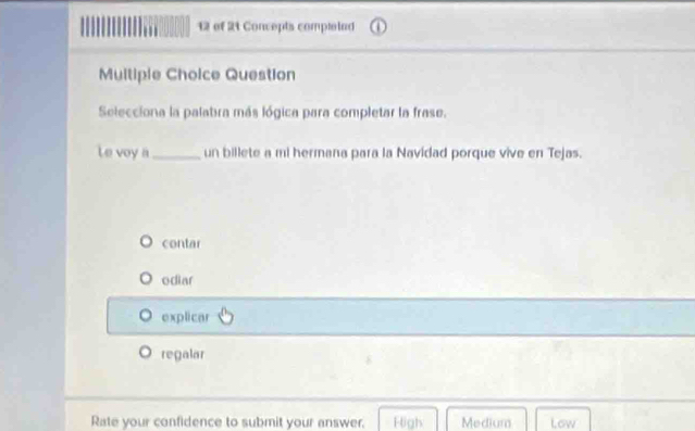 of 21 Concepts comptelad
Multiple Choice Question
Selecciona la palabra más lógica para completar la frase.
Le voy a _un billete a mi hermana para la Navidad porque vive en Tejas.
contar
odiar
explicar
regalar
Rate your confidence to submit your answer. Figh Medium Low