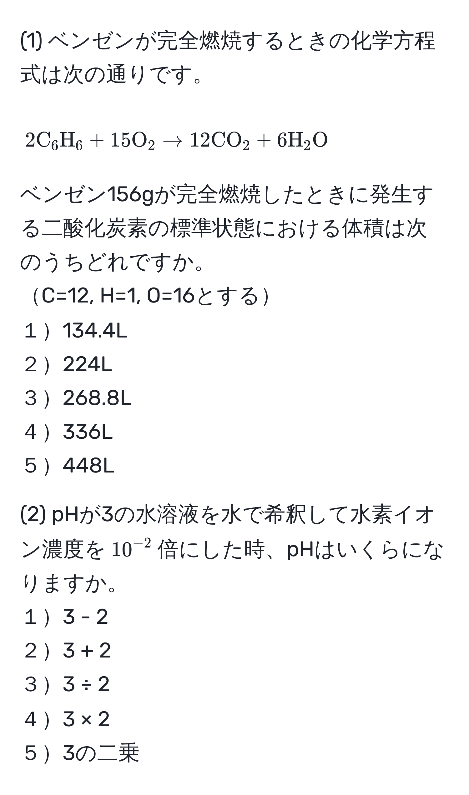 (1) ベンゼンが完全燃焼するときの化学方程式は次の通りです。  
[ 2 C_6H_6 + 15 O_2 arrow 12 CO_2 + 6 H_2O ]  
ベンゼン156gが完全燃焼したときに発生する二酸化炭素の標準状態における体積は次のうちどれですか。  
C=12, H=1, O=16とする  
１134.4L  
２224L  
３268.8L  
４336L  
５448L  

(2) pHが3の水溶液を水で希釈して水素イオン濃度を$10^(-2)$倍にした時、pHはいくらになりますか。  
１3 - 2  
２3 + 2  
３3 ÷ 2  
４3 × 2  
５3の二乗