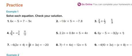 Practice Go Online You can complete your homework o 
Example 1 
Solve each equation. Check your solution. 
1. 6x-5=7-9x 2. -1.6r+5=-7.8 3.  3/4 n  1/2   5/8 
4.  5/6 += 3/4   11/12  5. 2.2n+0.8n+5=4n 6. 6y-5=-3(2y+1)
7. -6(2x+4)+(8+3x)=-20 8. 7(-1+4x)-12x=5 9, -4(10+3x)-(x+8)=-
Example 2