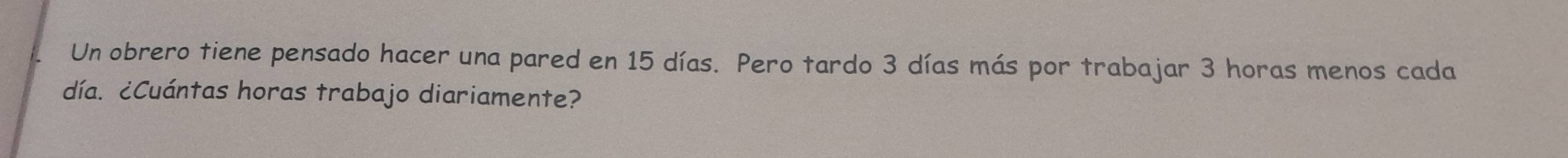 Un obrero tiene pensado hacer una pared en 15 días. Pero tardo 3 días más por trabajar 3 horas menos cada 
día. ¿Cuántas horas trabajo diariamente?