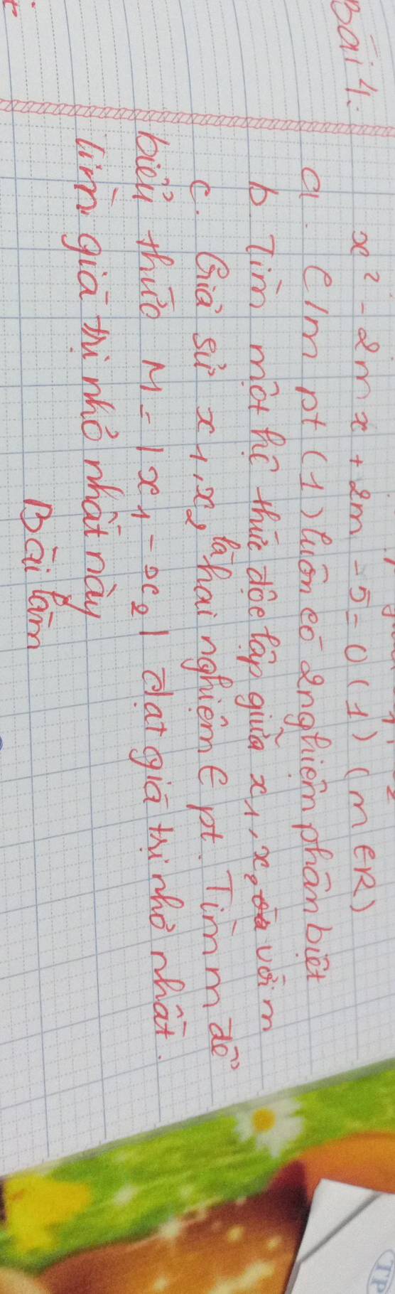 Bai4. x^2-2mx+2m-5=0(1)(m∈ R)
a e/m pt (1) aān eó anghiem phanbiēt 
b lim mothe thie doe tap giua xx, x voim 
C. Gia Su x_1, x , ahaingfieme pt. Timm vector (de)^(72)
bièú thuo M=|x_1-x_2| dat giā thinhò what 
lim giā hi mhò what này 
Bāi lan