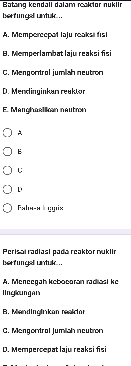 Batang kendali dalam reaktor nuklir
berfungsi untuk...
A. Mempercepat laju reaksi fisi
B. Memperlambat laju reaksi fısi
C. Mengontrol jumlah neutron
D. Mendinginkan reaktor
E. Menghasilkan neutron
A
B
C
D
Bahasa Inggris
Perisai radiasi pada reaktor nuklir
berfungsi untuk...
A. Mencegah kebocoran radiasi ke
lingkungan
B. Mendinginkan reaktor
C. Mengontrol jumlah neutron
D. Mempercepat laju reaksi fisi