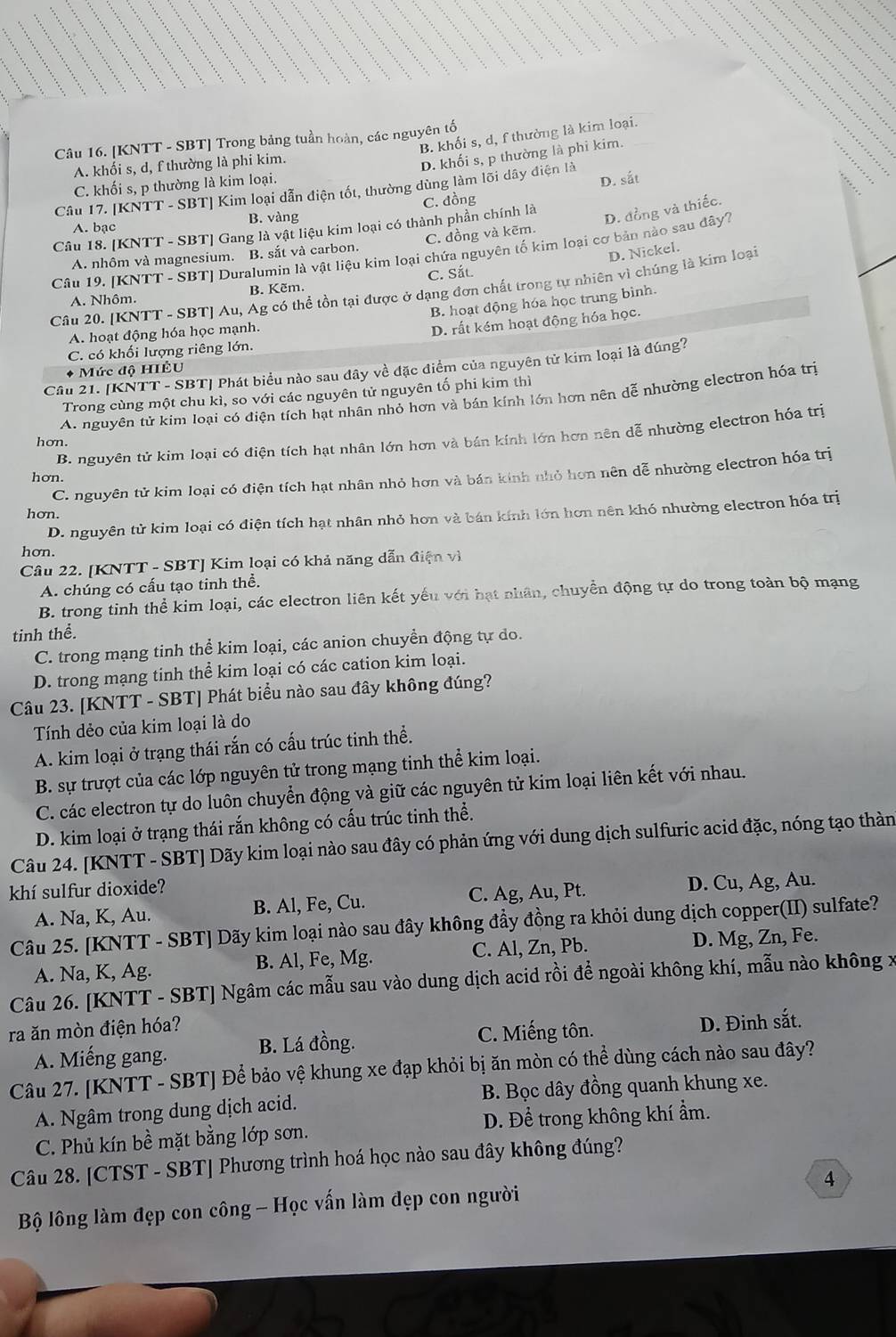 B. khối s, d, f thường là kim loại.
Câu 16. [KNTT - SBT] Trong bảng tuần hoàn, các nguyên tố
A. khối s, d, f thường là phi kim.
D. khối s, p thường là phi kim.
C. khối s, p thường là kim loại.
D. sắt
Câu 17. [KNTT - SBT] Kim loại dẫn điện tốt, thường dùng làm lối dây điện là
A. bạc B. vàng C. đồng
Câu 18. [KNTT - SBT] Gang là vật liệu kim loại có thành phần chính là
D. đồng và thiếc.
A. nhôm và magnesium. B. sắt và carbon. C. đồng và kēm.
D. Nickel.
Câu 19. [KNTT - SBT] Duralumin là vật liệu kim loại chứa nguyên tố kim loại cơ bản nào sau đây?
A. Nhôm. B. Kẽm. C. Sắt
Câu 20. [KNTT - SBT] Au, Ag có thể tồn tại được ở dạng đơn chất trong tự nhiên vì chúng là kim loại
B. hoạt động hóa học trung bình.
A. hoạt động hóa học mạnh.
D. rất kém hoạt động hóa học.
C. có khối lượng riêng lớn.
Câu 21. [KNTT - SBT] Phát biểu nào sau đây về đặc điểm của nguyên tử kim loại là đúng?
* Mức độ HIÊU
Trong cùng một chu kì, so với các nguyên tử nguyên tố phi kim thì
A. nguyên tử kim loại có điện tích hạt nhân nhỏ hơn và bán kính lớn hơn nên dễ nhường electron hóa trì
B. nguyên tử kim loại có điện tích hạt nhân lớn hơn và bán kính lớn hơn nên dễ nhường electron hóa trị
hon.
C. nguyên tử kim loại có điện tích hạt nhân nhỏ hơn và bán kinh nhỏ hơn nên dễ nhường electron hóa trị
hon
hơn.
D. nguyên tử kim loại có điện tích hạt nhân nhỏ hơn và bán kính lớn hơn nên khó nhường electron hóa trị
hơn.
Câu 22. [KNTT - SBT] Kim loại có khả năng dẫn điện vì
A. chúng có cấu tạo tinh thể.
B. trong tinh thể kim loại, các electron liên kết yếu với hạt nhân, chuyển động tự do trong toàn bộ mạng
tinh thể.
C. trong mạng tinh thể kim loại, các anion chuyền động tự do.
D. trong mạng tinh thể kim loại có các cation kim loại.
Câu 23. [KNTT - SBT] Phát biểu nào sau đây không đúng?
Tính dẻo của kim loại là do
A. kim loại ở trạng thái rắn có cấu trúc tinh thể.
B. sự trượt của các lớp nguyên tử trong mạng tinh thể kim loại.
C. các electron tự do luôn chuyển động và giữ các nguyên tử kim loại liên kết với nhau.
D. kim loại ở trạng thái rắn không có cấu trúc tinh thể.
Câu 24. [KNTT - SBT] Dãy kim loại nào sau đây có phản ứng với dung dịch sulfuric acid đặc, nóng tạo thàn
khí sulfur dioxide?
A. Na, K, Au. B. Al, Fe, Cu. C. Ag, Au, Pt. D. Cu, Ag, Au.
Câu 25. [KNTT - SBT] Dãy kim loại nào sau đây không đầy đồng ra khỏi dung dịch copper(II) sulfate?
A. Na, K, Ag. B. Al, Fe, Mg. C. Al, Zn, Pb. D. Mg, Zn, Fe.
Câu 26. [KNTT - SBT] Ngâm các mẫu sau vào dung dịch acid rồi để ngoài không khí, mẫu nào không x
ra ăn mòn điện hóa?
A. Miếng gang. B. Lá đồng. C. Miếng tôn. D. Đinh sắt.
Câu 27. [KNTT - SBT] Để bảo vệ khung xe đạp khỏi bị ăn mòn có thể dùng cách nào sau đây?
A. Ngâm trong dung dịch acid. B. Bọc dây đồng quanh khung xe.
C. Phủ kín bề mặt bằng lớp sơn. D. Để trong không khí ẩm.
Câu 28. [CTST - SBT] Phương trình hoá học nào sau đây không đúng?
4
Bộ lông làm đẹp con công - Học vấn làm đẹp con người